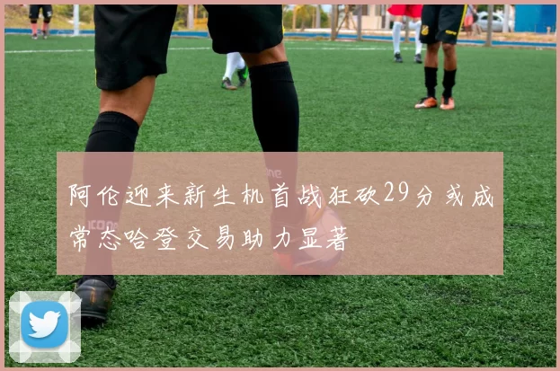 阿伦迎来新生机首战狂砍29分或成常态哈登交易助力显著