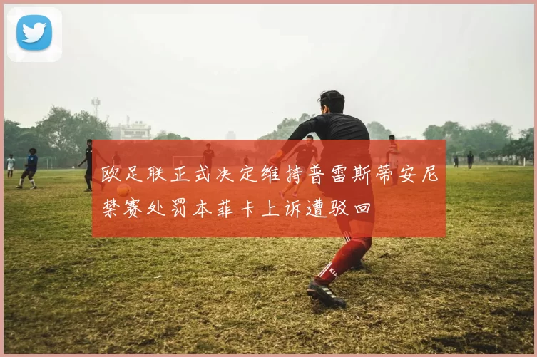欧足联正式决定维持普雷斯蒂安尼禁赛处罚本菲卡上诉遭驳回