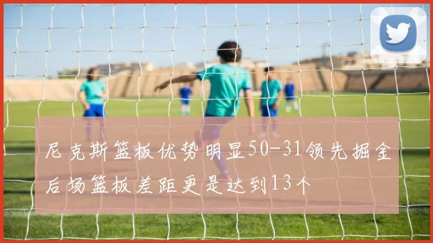 尼克斯篮板优势明显50-31领先掘金后场篮板差距更是达到13个
